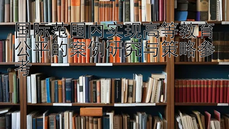 国际范围内实现高等教育公平的案例研究与策略参考