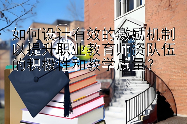 如何设计有效的激励机制以提升职业教育师资队伍的积极性和教学质量？