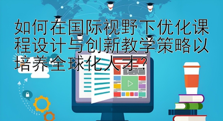 如何在国际视野下优化课程设计与创新教学策略以培养全球化人才？