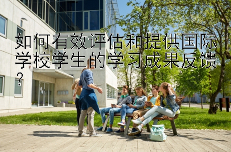 如何有效评估和提供国际学校学生的学习成果反馈？