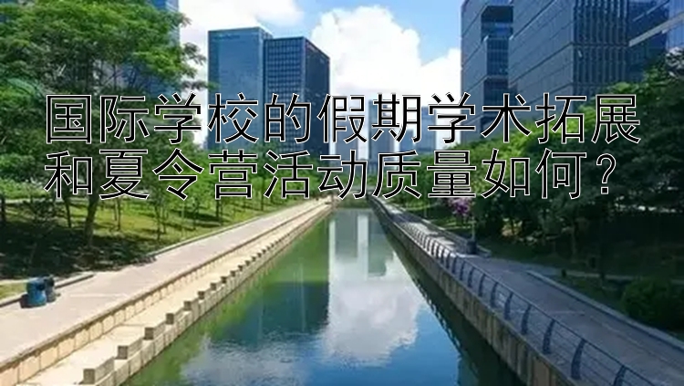 国际学校的假期学术拓展和夏令营活动质量如何？