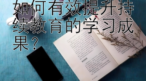 如何有效提升持续教育的学习成果？