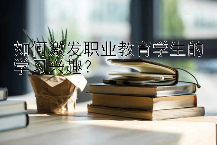 如何激发职业教育学生的学习兴趣？