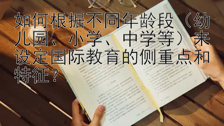 如何根据不同年龄段（幼儿园、小学、中学等）来设定国际教育的侧重点和特征？