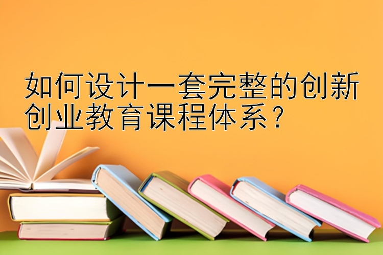 如何设计一套完整的创新创业教育课程体系？