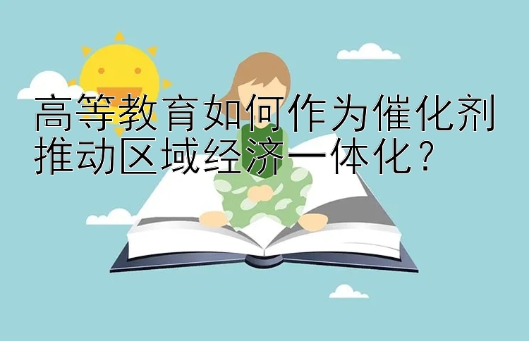 高等教育如何作为催化剂推动区域经济一体化？