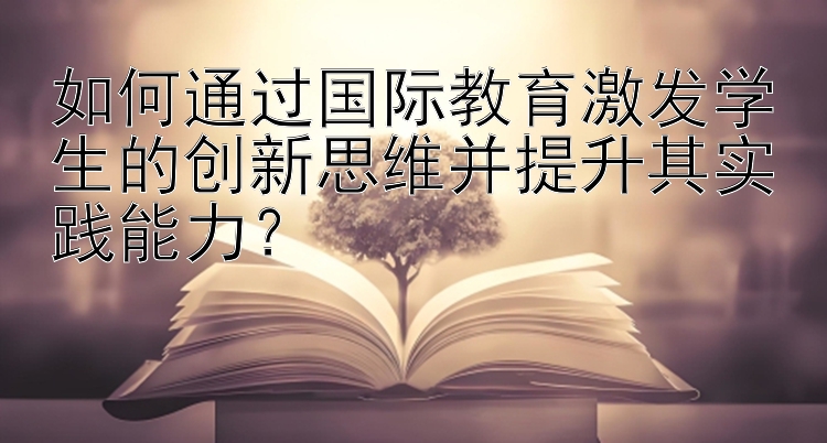 如何通过国际教育激发学生的创新思维并提升其实践能力？