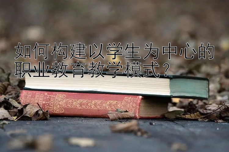 如何构建以学生为中心的职业教育教学模式？