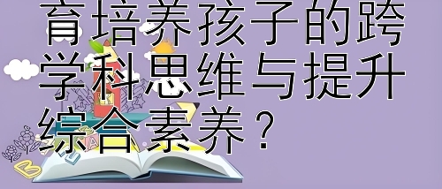 如何通过国际教育培养孩子的跨学科思维与提升综合素养？