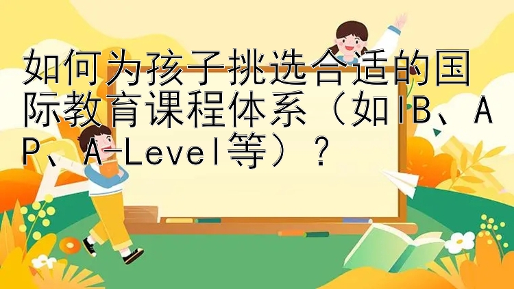 如何为孩子挑选合适的国际教育课程体系（如IB、AP、A-Level等）？