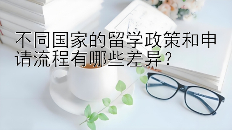 不同国家的留学政策和申请流程有哪些差异？