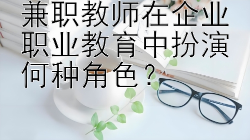 兼职教师在企业职业教育中扮演何种角色？