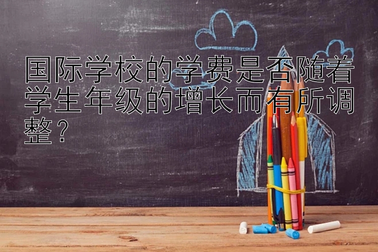 国际学校的学费是否随着学生年级的增长而有所调整？