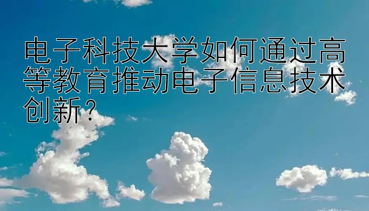 电子科技大学如何通过高等教育推动电子信息技术创新？