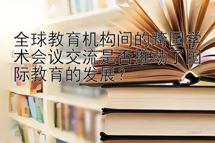 全球教育机构间的跨国学术会议交流是否推动了国际教育的发展？