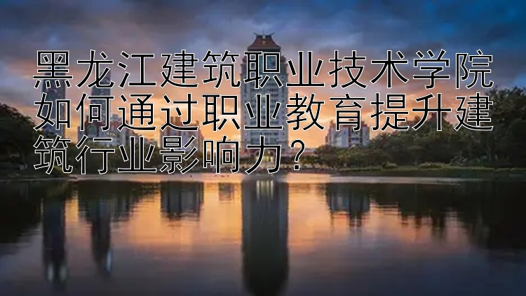 黑龙江建筑职业技术学院如何通过职业教育提升建筑行业影响力？