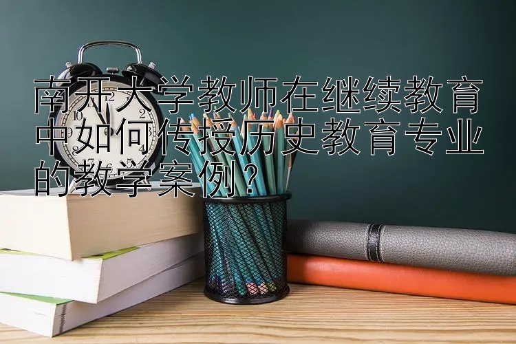 南开大学教师在继续教育中如何传授历史教育专业的教学案例？