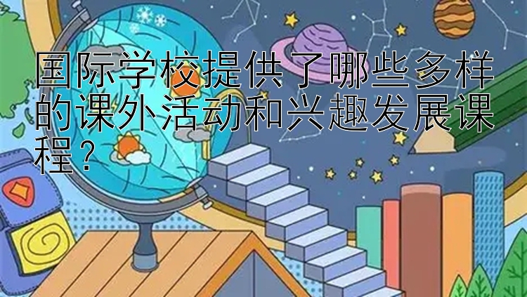 国际学校提供了哪些多样的课外活动和兴趣发展课程？