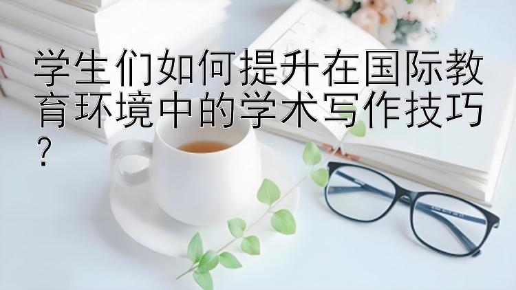 学生们如何提升在国际教育环境中的学术写作技巧？