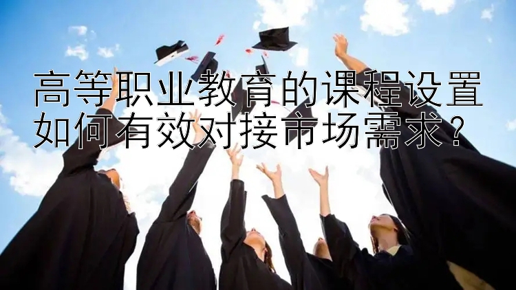 高等职业教育的课程设置如何有效对接市场需求？