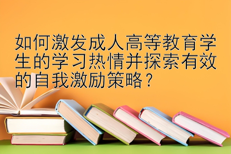 如何激发成人高等教育学生的学习热情并探索有效的自我激励策略？