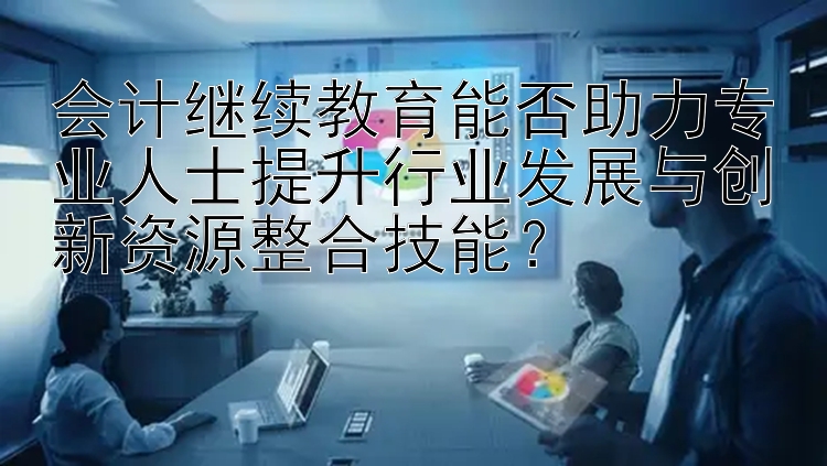 会计继续教育能否助力专业人士提升行业发展与创新资源整合技能？