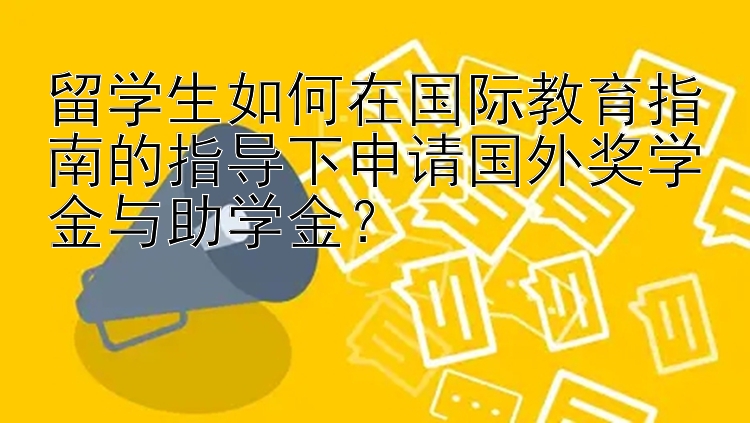 留学生如何在国际教育指南的指导下申请国外奖学金与助学金？