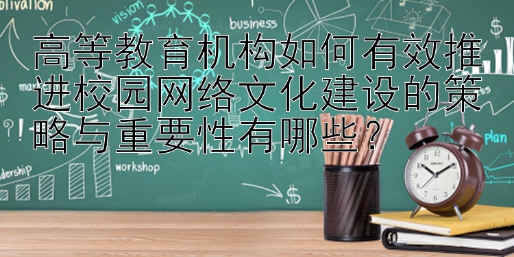 高等教育机构如何有效推进校园网络文化建设的策略与重要性有哪些？