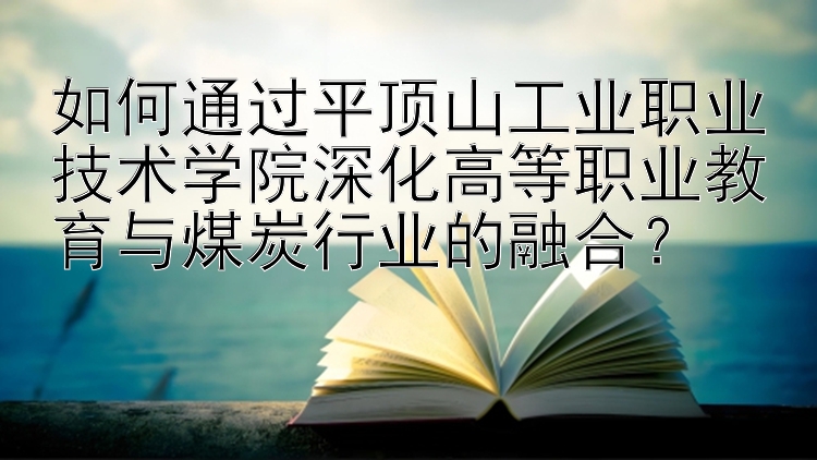 如何通过平顶山工业职业技术学院深化高等职业教育与煤炭行业的融合？