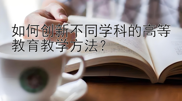 如何创新不同学科的高等教育教学方法？