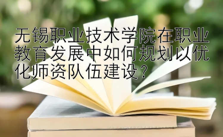 无锡职业技术学院在职业教育发展中如何规划以优化师资队伍建设？