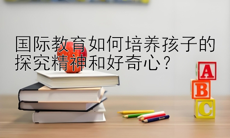 国际教育如何培养孩子的探究精神和好奇心？