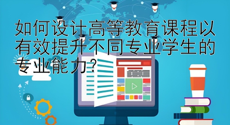 如何设计高等教育课程以有效提升不同专业学生的专业能力？