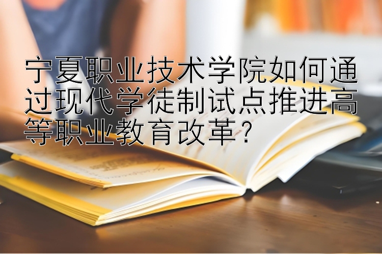 宁夏职业技术学院如何通过现代学徒制试点推进高等职业教育改革？