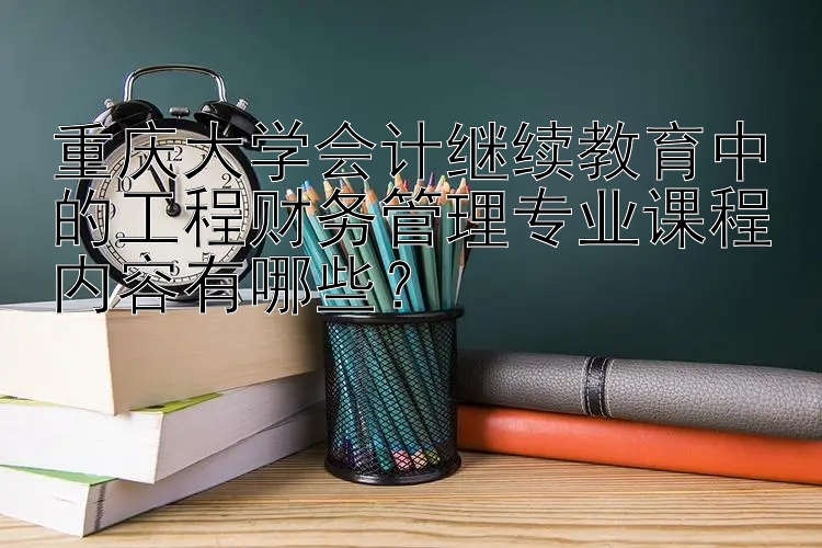 重庆大学会计继续教育中的工程财务管理专业课程内容有哪些？