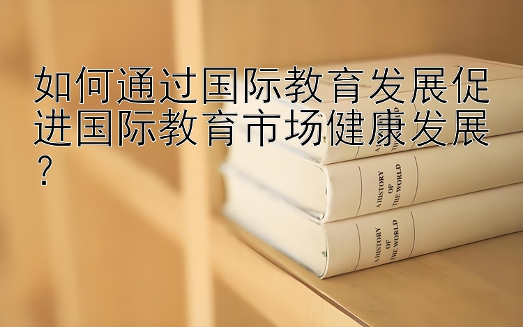 如何通过国际教育发展促进国际教育市场健康发展？