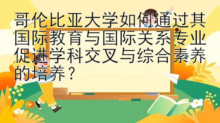 哥伦比亚大学如何通过其国际教育与国际关系专业促进学科交叉与综合素养的培养？