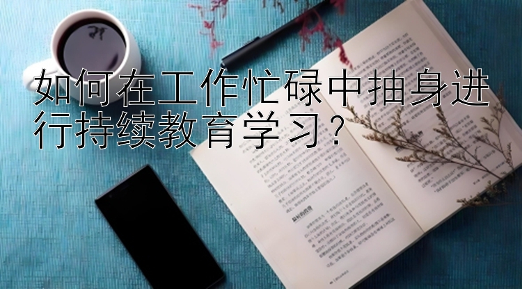 如何在工作忙碌中抽身进行持续教育学习？