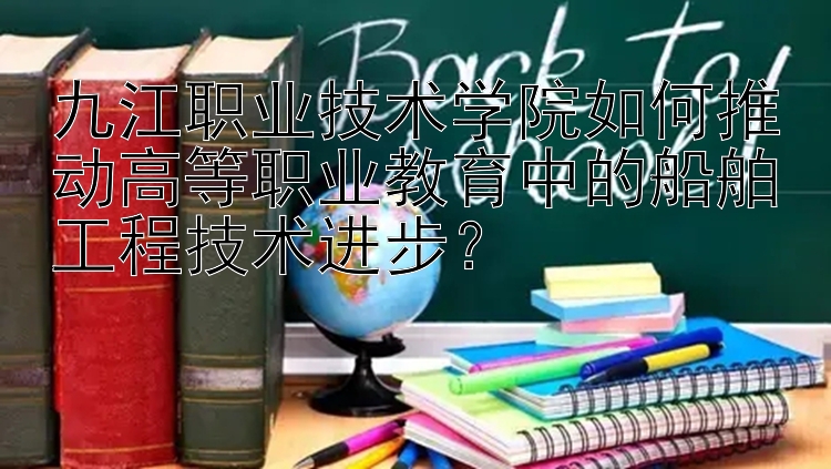 九江职业技术学院如何推动高等职业教育中的船舶工程技术进步？