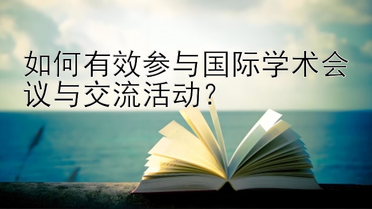 如何有效参与国际学术会议与交流活动？