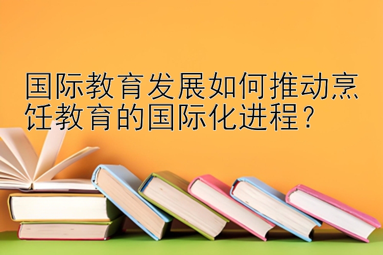 国际教育发展如何推动烹饪教育的国际化进程？