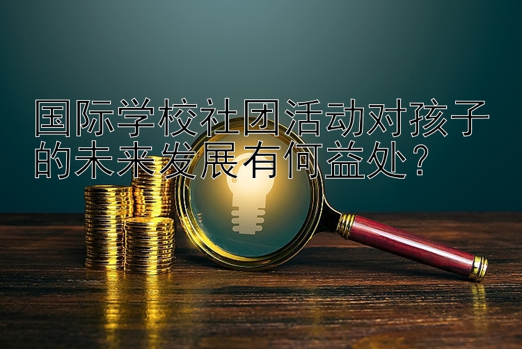 国际学校社团活动对孩子的未来发展有何益处？