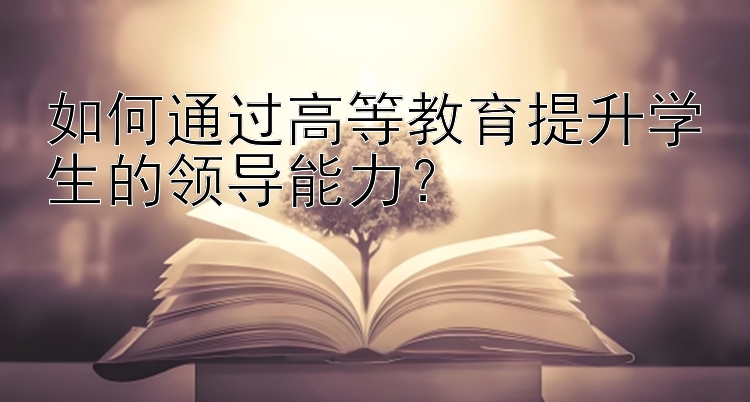 如何通过高等教育提升学生的领导能力？