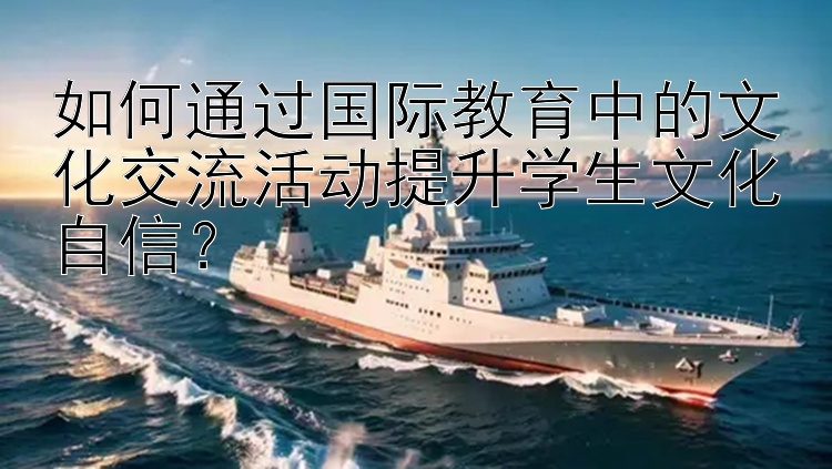 如何通过国际教育中的文化交流活动提升学生文化自信？