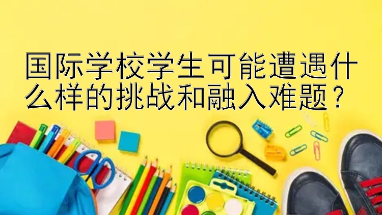 国际学校学生可能遭遇什么样的挑战和融入难题？