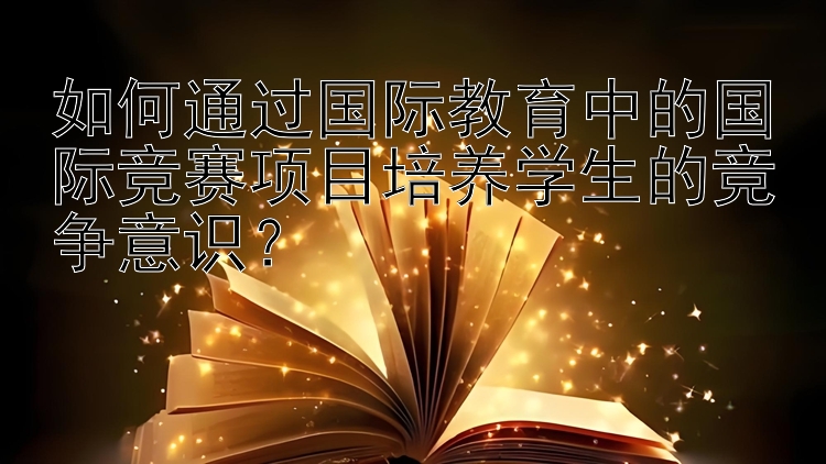 如何通过国际教育中的国际竞赛项目培养学生的竞争意识？