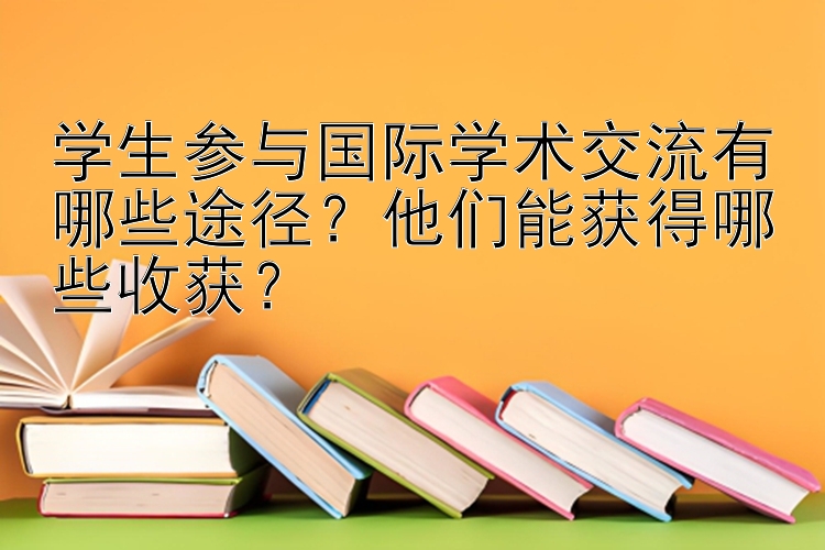 学生参与国际学术交流有哪些途径？他们能获得哪些收获？