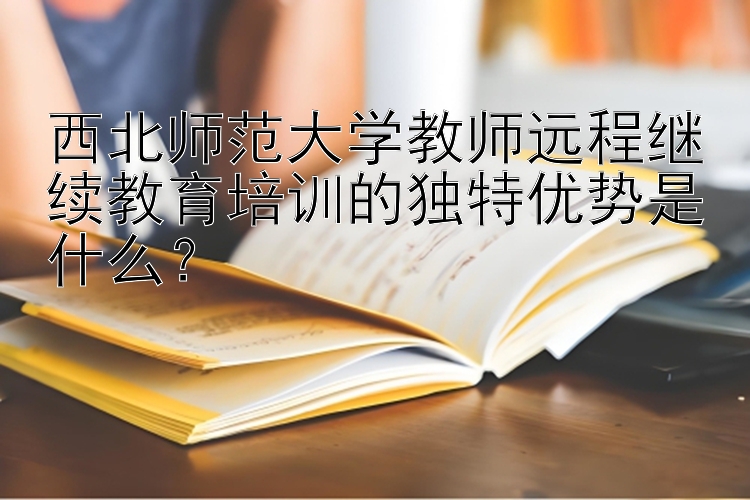 西北师范大学教师远程继续教育培训的独特优势是什么？