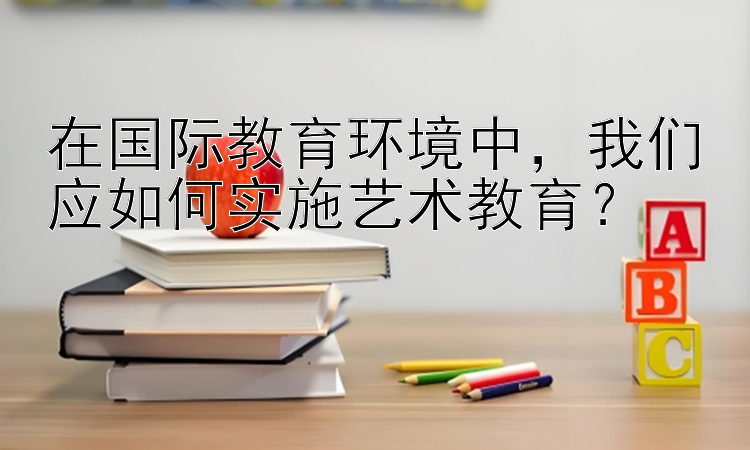 在国际教育环境中，我们应如何实施艺术教育？