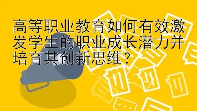 高等职业教育如何有效激发学生的职业成长潜力并培育其创新思维？